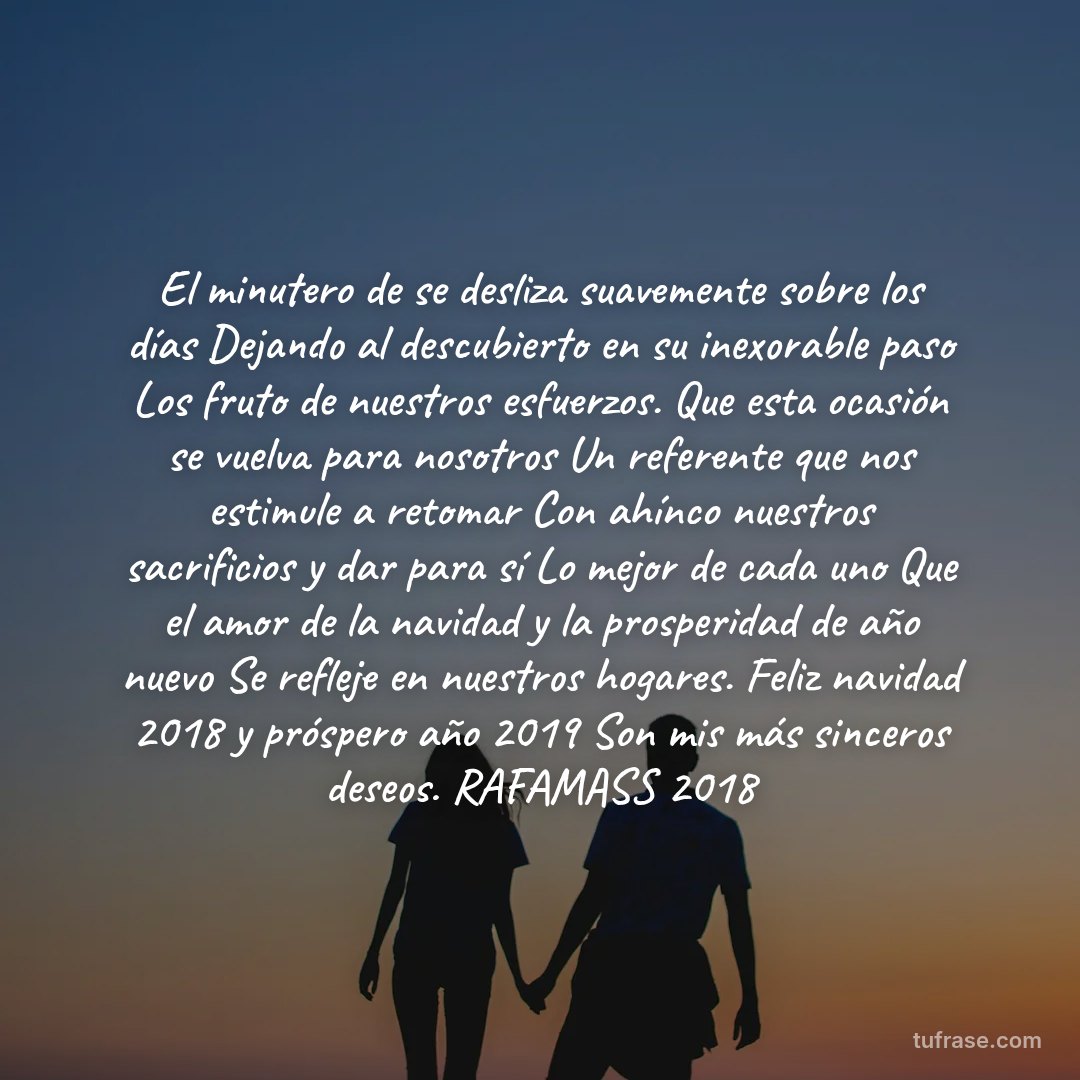 El minutero de se desliza suavemente sobre los días Dejando al descubierto en su inexorable paso Los fruto de nuestros esfuerzos. Que esta ocasión se vuelva para nosotros Un referente que nos estimule a retomar Con ahínco nuestros sacrificios y dar para sí Lo mejor de cada uno Que el amor de la navidad y la prosperidad de año nuevo Se refleje en nuestros hogares. Feliz navidad 2018 y próspero año 2019 Son mis más sinceros deseos. RAFAMASS 2018