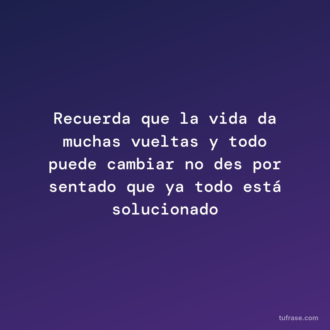 Recuerda que la vida da muchas vueltas y todo puede cambiar no des por sentado que ya todo está solucionado