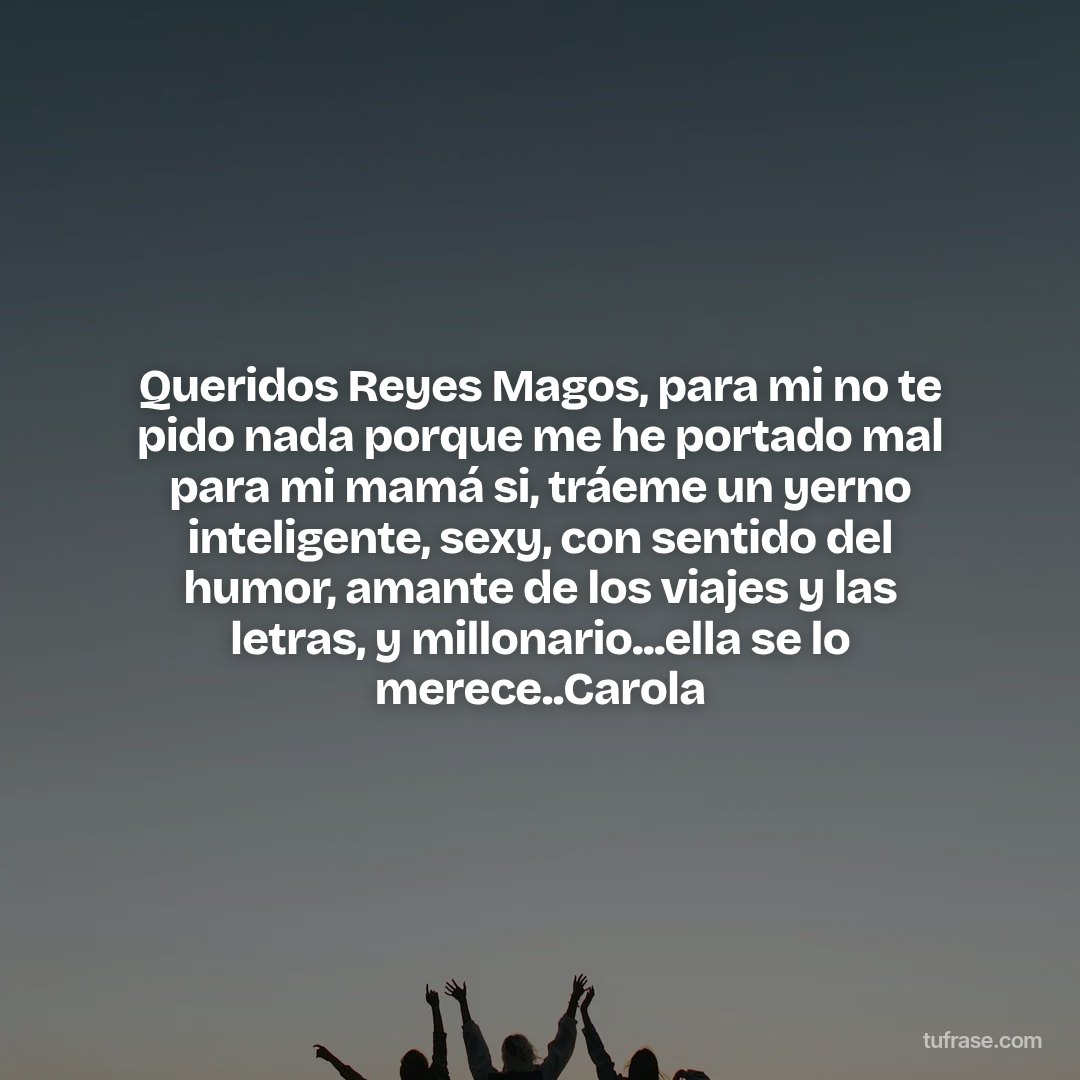 Queridos Reyes Magos, para mi no te pido nada porque me he portado mal para mi mamá si, tráeme un yerno inteligente, sexy, con sentido del humor, amante de los viajes y las letras, y millonario...ella se lo merece..Carola