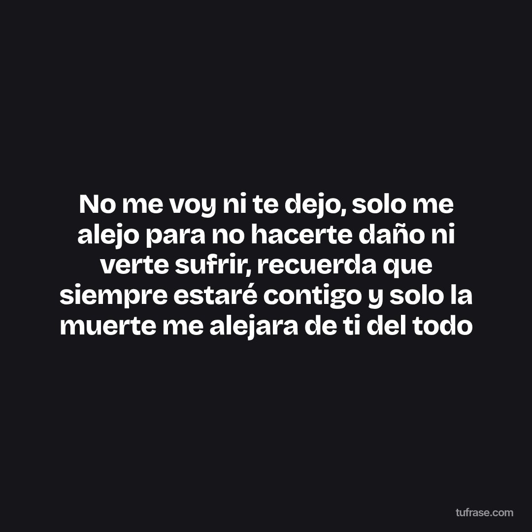 No me voy ni te dejo, solo me alejo para no hacerte daño ni verte sufrir, recuerda que siempre estaré contigo y solo la muerte me alejara de ti del todo