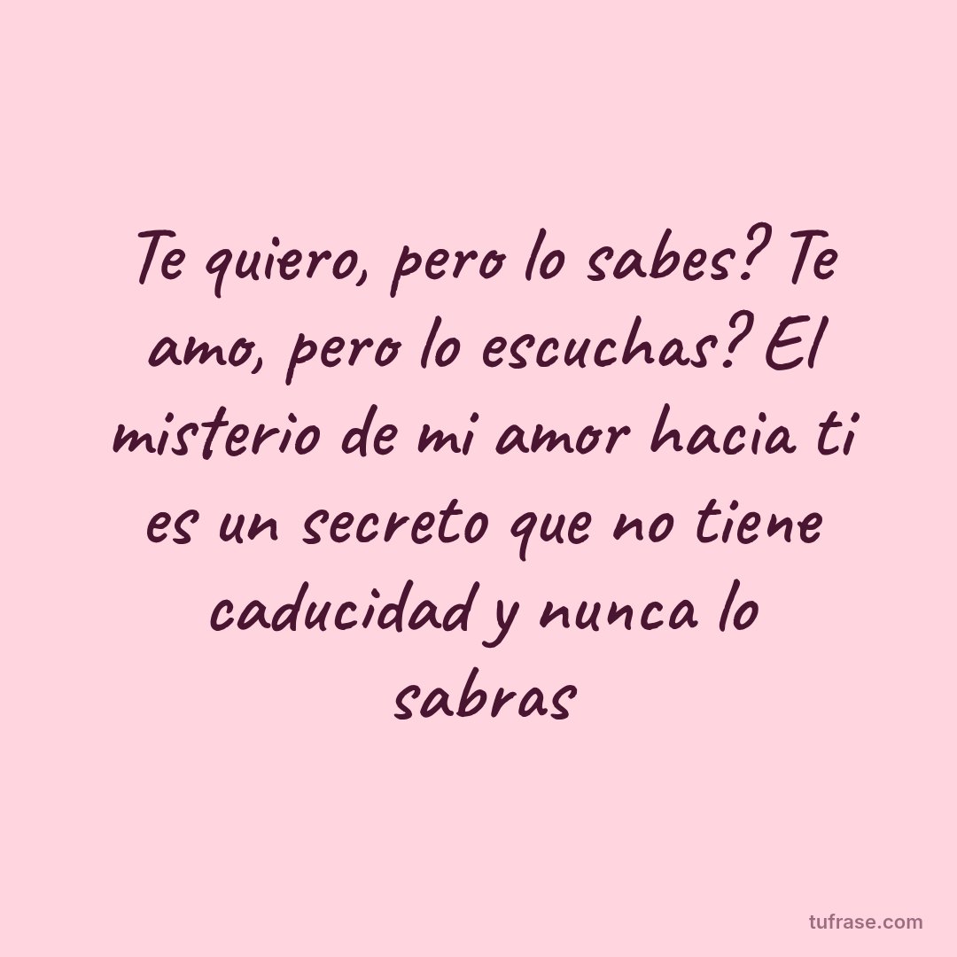 Te quiero, pero lo sabes? Te amo, pero lo escuchas? El misterio de mi amor hacia ti es un secreto que no tiene caducidad y nunca lo sabras