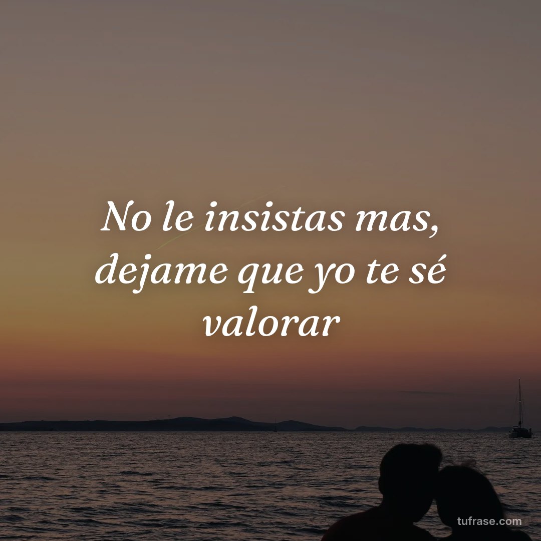 No le insistas mas, dejame que yo te sé valorar