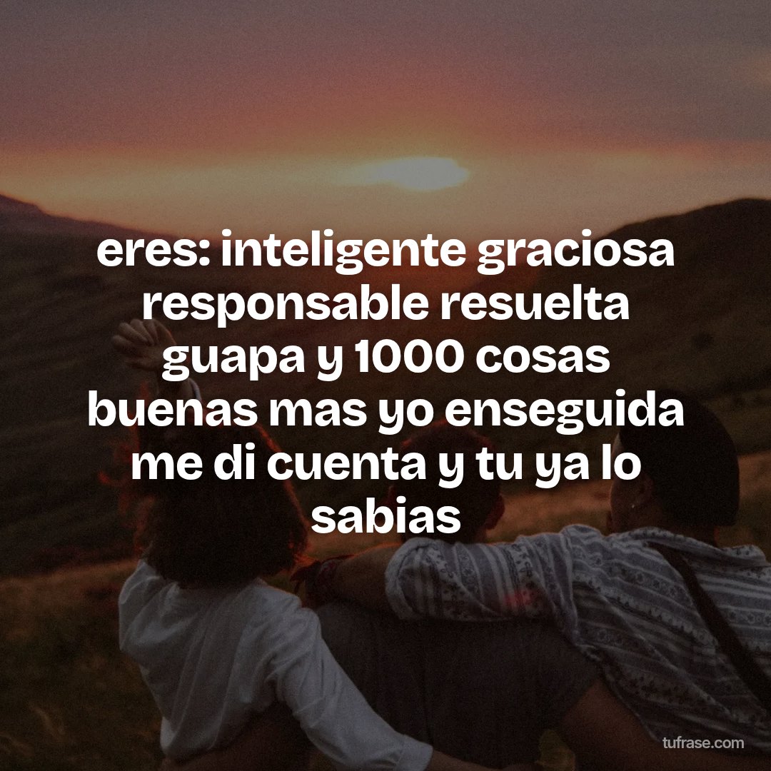 eres: inteligente graciosa responsable resuelta guapa y 1000 cosas buenas mas yo enseguida me di cuenta y tu ya lo sabias