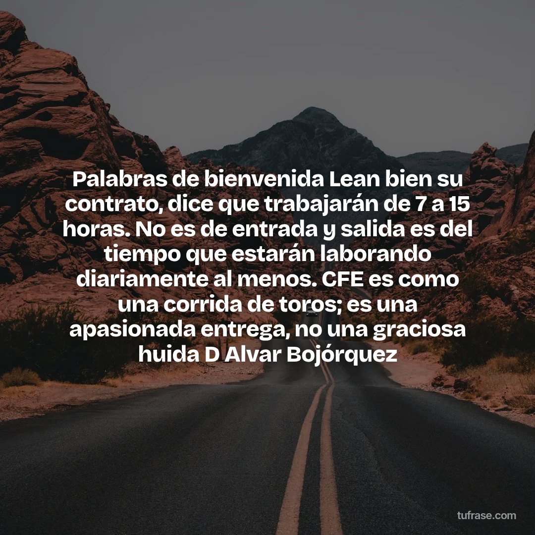 Palabras de bienvenida Lean bien su contrato, dice que trabajarán de 7 a 15 horas. No es de entrada y salida es del tiempo que estarán laborando diariamente al menos. CFE es como una corrida de toros; es una apasionada entrega, no una graciosa huida D Alvar Bojórquez