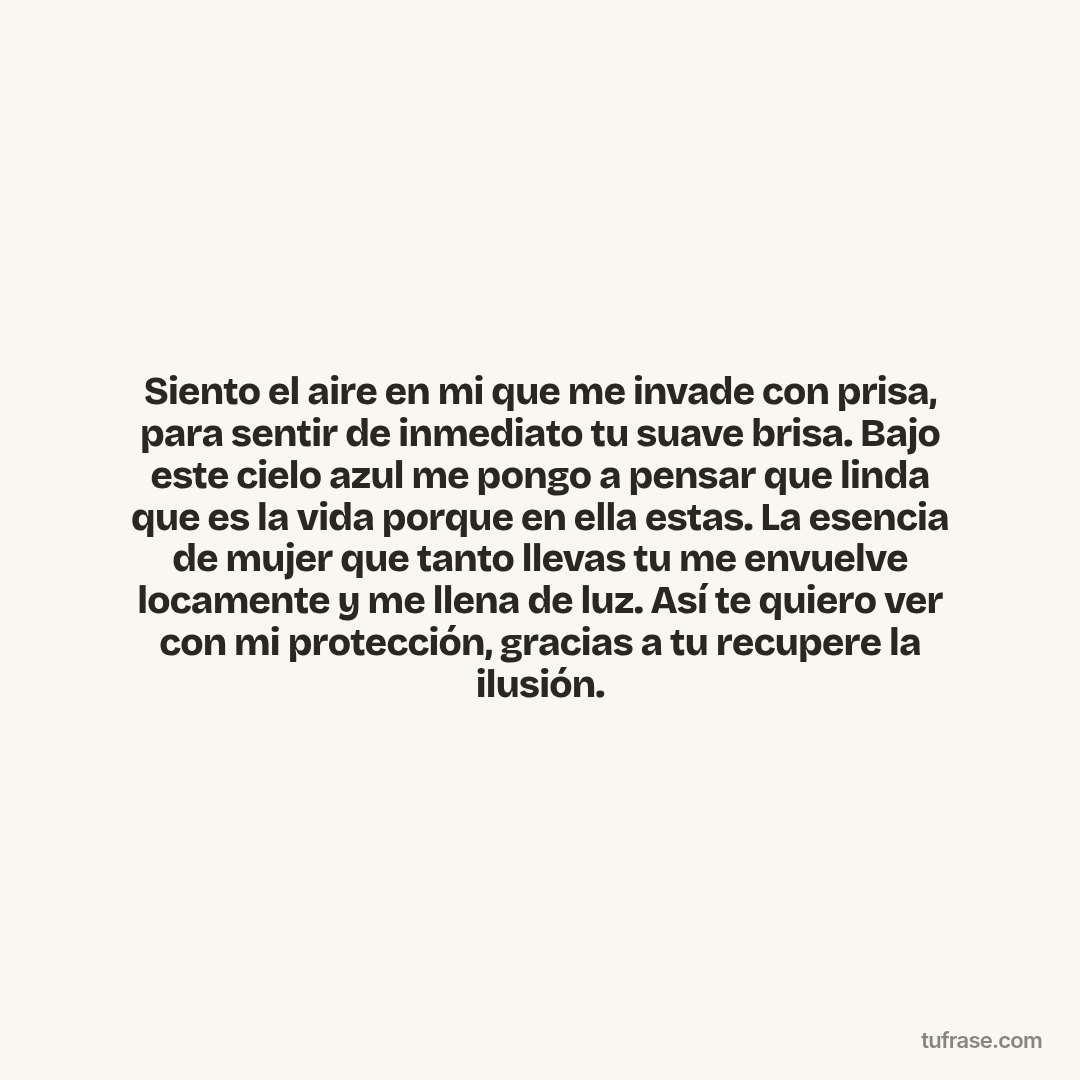 Siento el aire en mi que me invade con prisa, para sentir de inmediato tu suave brisa. Bajo este cielo azul me pongo a pensar que linda que es la vida porque en ella estas. La esencia de mujer que tanto llevas tu me envuelve locamente y me llena de luz. Así te quiero ver con mi protección, gracias a tu recupere la ilusión.