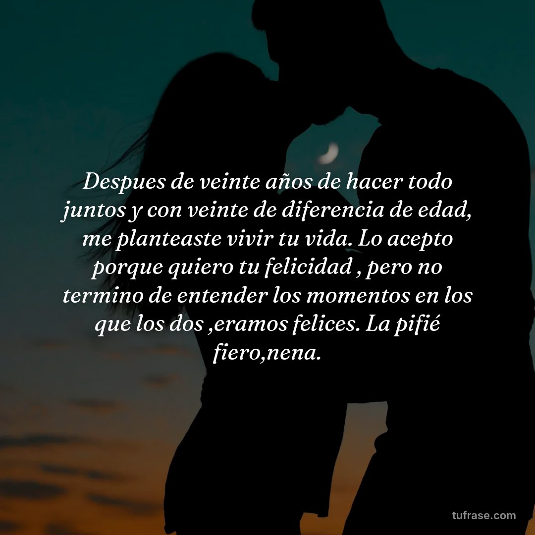 Despues de veinte años de hacer todo juntos y con veinte de diferencia de edad, me planteaste vivir tu vida. Lo acepto porque quiero tu felicidad , pero no termino de entender los momentos en los que los dos ,eramos felices. La pifié fiero,nena.