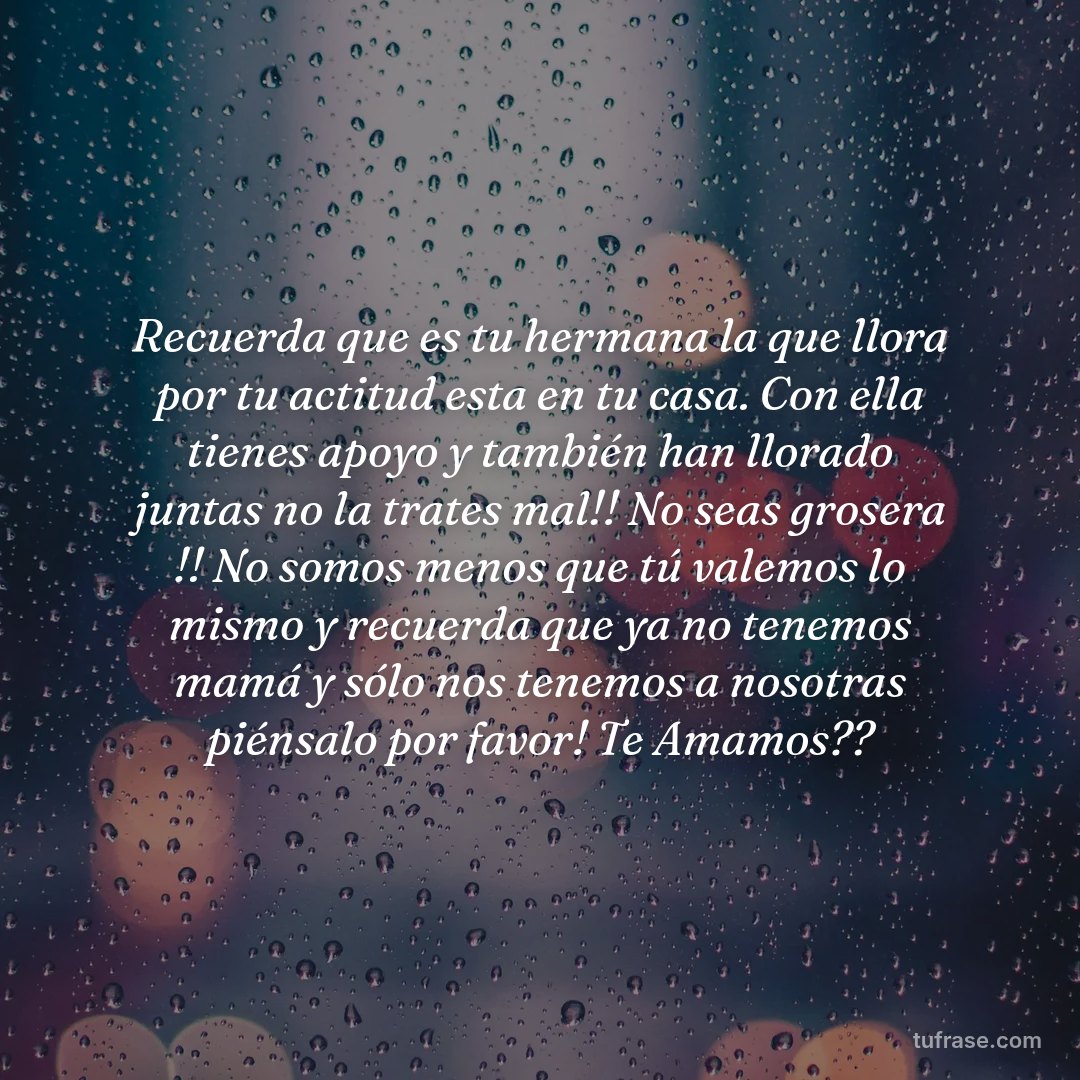Recuerda que es tu hermana la que llora por tu actitud esta en tu casa. Con ella tienes apoyo y también han llorado juntas no la trates mal!! No seas grosera !! No somos menos que tú valemos lo mismo y recuerda que ya no tenemos mamá y sólo nos tenemos a nosotras piénsalo por favor! Te Amamos??