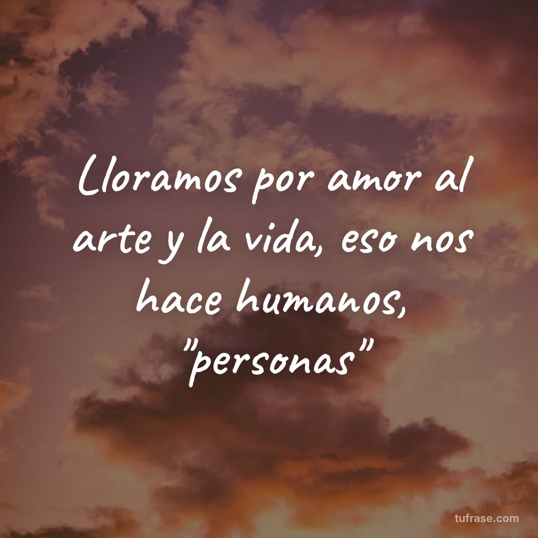 Lloramos por amor al arte y la vida, eso nos hace humanos, "personas"