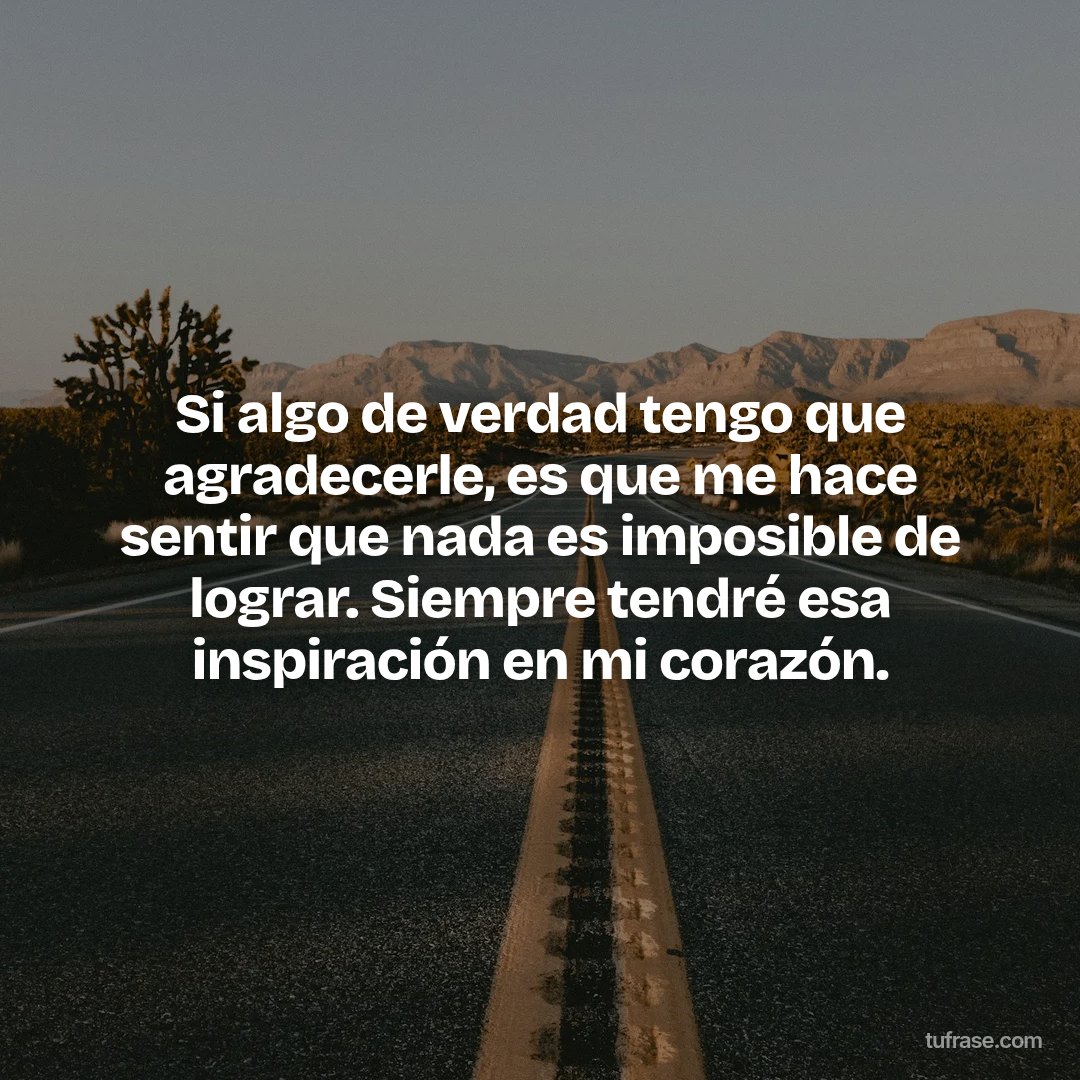 Si algo de verdad tengo que agradecerle, es que me hace sentir que nada es imposible de lograr. Siempre tendré esa inspiración en mi corazón.