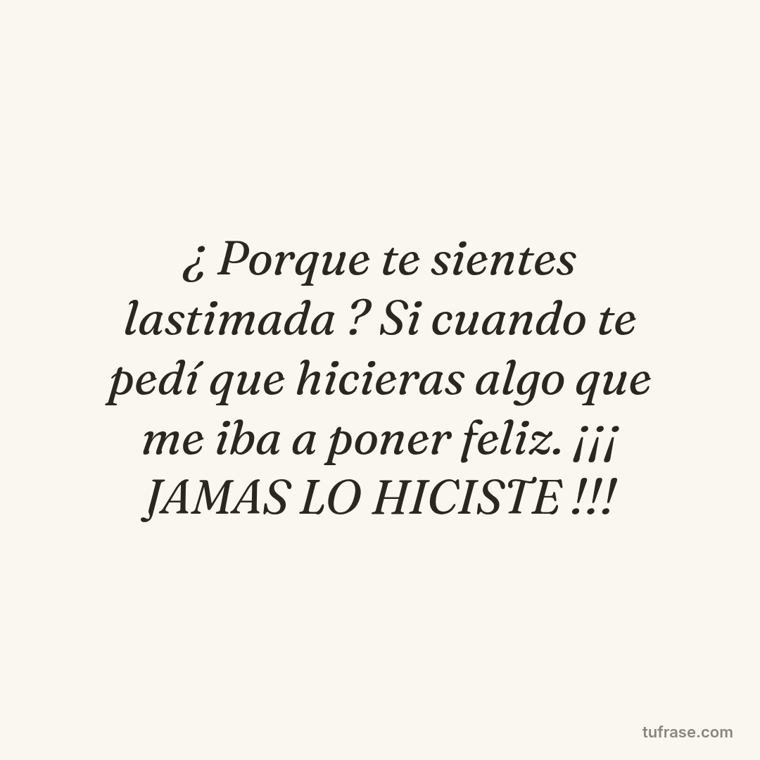 ¿ Porque te sientes lastimada ? Si cuando te pedí que hicieras algo que me iba a poner feliz. ¡¡¡ JAMAS LO HICISTE !!!