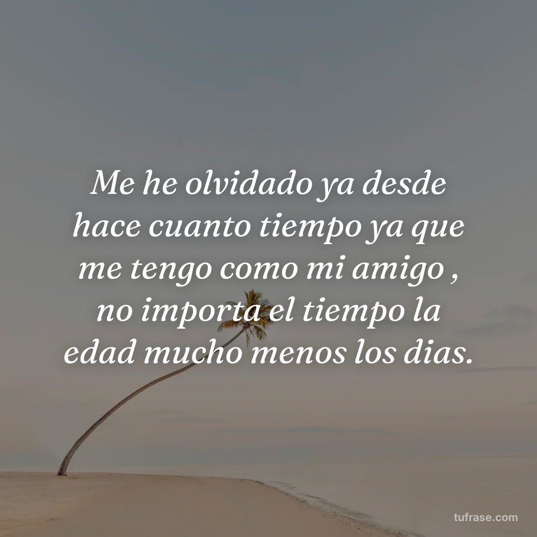 Me he olvidado ya desde hace cuanto tiempo ya que me tengo como mi amigo , no importa el tiempo la edad mucho menos los dias.