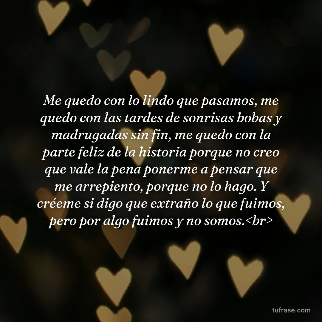 Me quedo con lo lindo que pasamos, me quedo con las tardes de sonrisas bobas y madrugadas sin fin, me quedo con la parte feliz de la historia porque no creo que vale la pena ponerme a pensar que me arrepiento, porque no lo hago. Y créeme si digo que extraño lo que fuimos, pero por algo fuimos y no somos.<br>