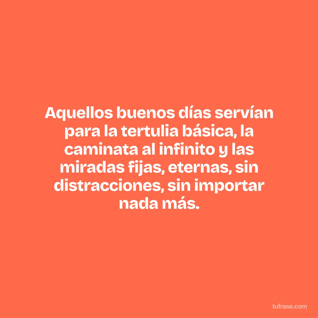 Aquellos buenos días servían para la tertulia básica, la caminata al infinito y las miradas fijas, eternas, sin distracciones, sin importar nada más.