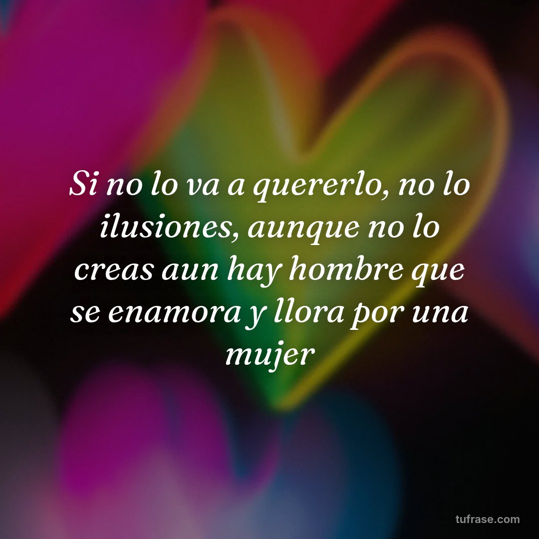 Si no lo va a quererlo, no lo ilusiones, aunque no lo creas aun hay hombre que se enamora y llora por una mujer
