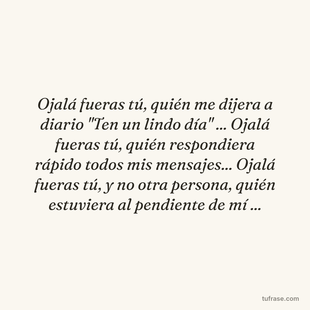 Ojalá fueras tú, quién me dijera a diario "Ten un lindo día" ... Ojalá fueras tú, quién respondiera rápido todos mis mensajes... Ojalá fueras tú, y no otra persona, quién estuviera al pendiente de mí ...