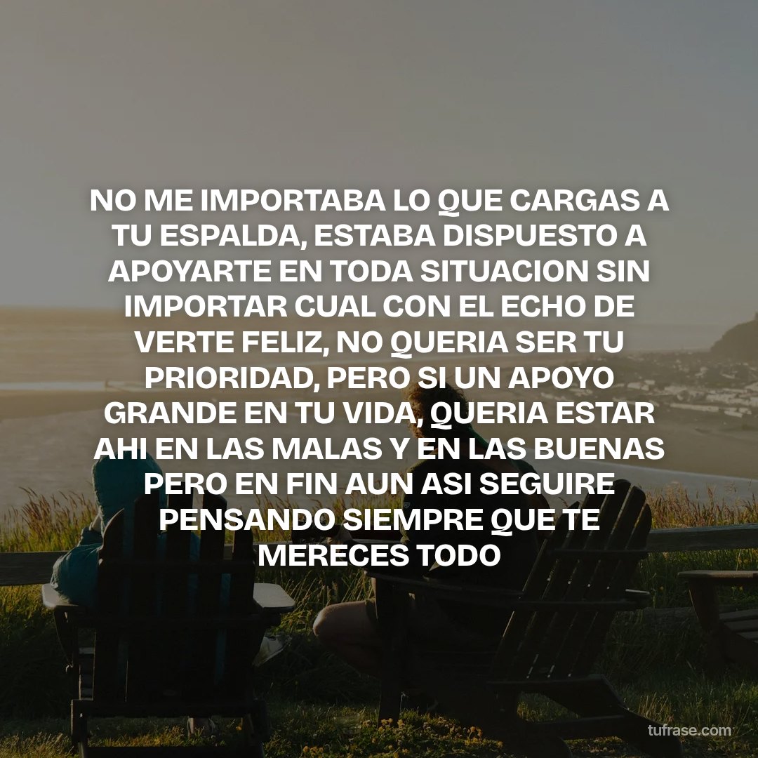 NO ME IMPORTABA LO QUE CARGAS A TU ESPALDA, ESTABA DISPUESTO A APOYARTE EN TODA SITUACION SIN IMPORTAR CUAL CON EL ECHO DE VERTE FELIZ, NO QUERIA SER TU PRIORIDAD, PERO SI UN APOYO GRANDE EN TU VIDA, QUERIA ESTAR AHI EN LAS MALAS Y EN LAS BUENAS PERO EN FIN AUN ASI SEGUIRE PENSANDO SIEMPRE QUE TE MERECES TODO