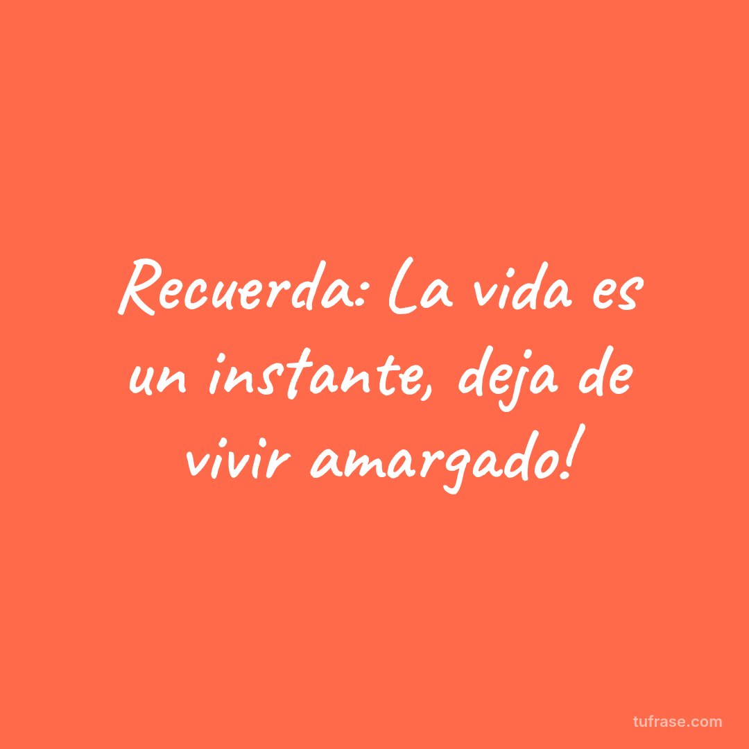 Recuerda: La vida es un instante, deja de vivir amargado!