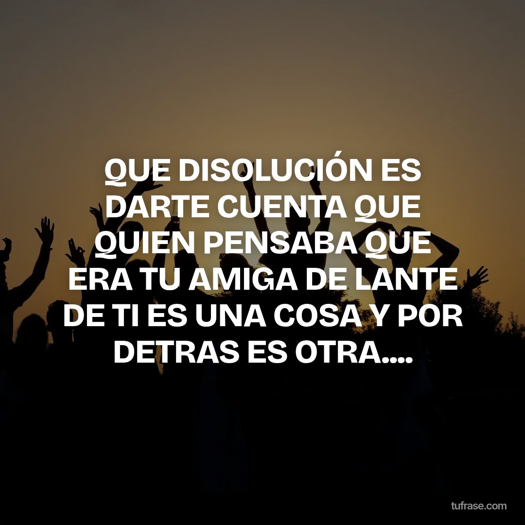 QUE DISOLUCIÓN ES DARTE CUENTA QUE QUIEN PENSABA QUE ERA TU AMIGA DE LANTE DE TI ES UNA COSA Y POR DETRAS ES OTRA....