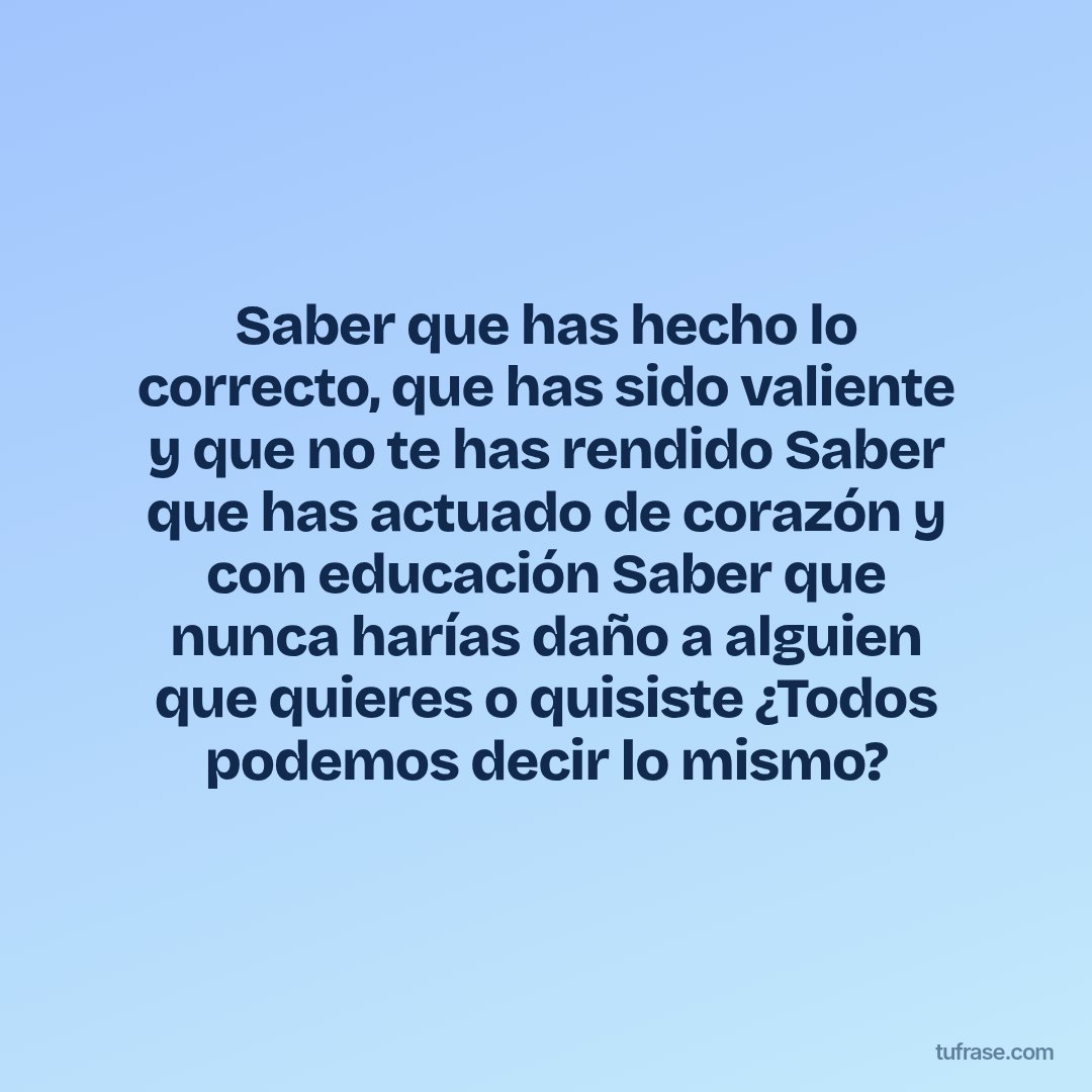 Saber que has hecho lo correcto, que has sido valiente y que no te has rendido Saber que has actuado de corazón y con educación Saber que nunca harías daño a alguien que quieres o quisiste ¿Todos podemos decir lo mismo?