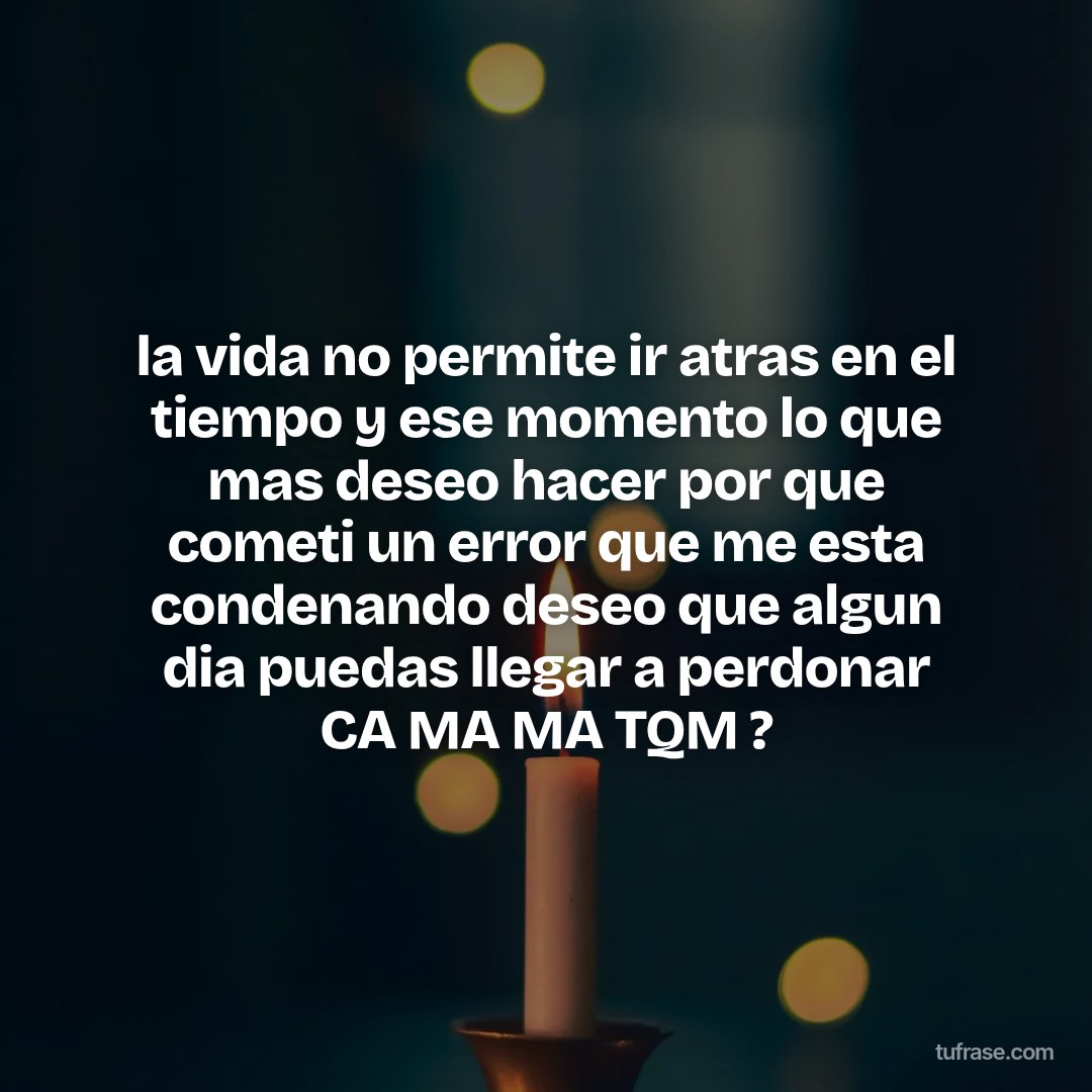 la vida no permite ir atras en el tiempo y ese momento lo que mas deseo hacer por que cometi un error que me esta condenando deseo que algun dia puedas llegar a perdonar CA MA MA TQM ?
