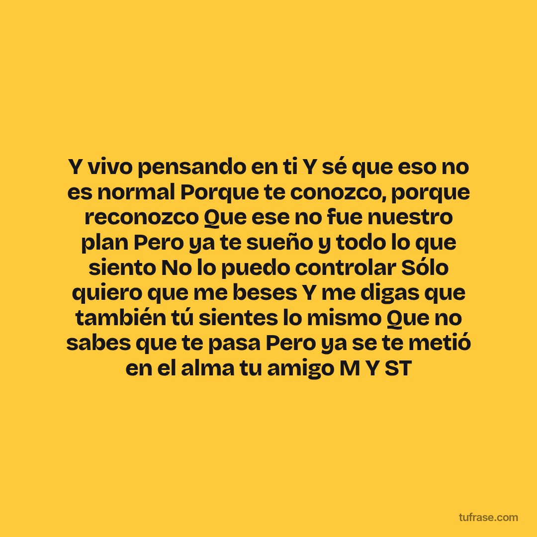 Y vivo pensando en ti Y sé que eso no es normal Porque te conozco, porque reconozco Que ese no fue nuestro plan Pero ya te sueño y todo lo que siento No lo puedo controlar Sólo quiero que me beses Y me digas que también tú sientes lo mismo Que no sabes que te pasa Pero ya se te metió en el alma tu amigo M Y ST