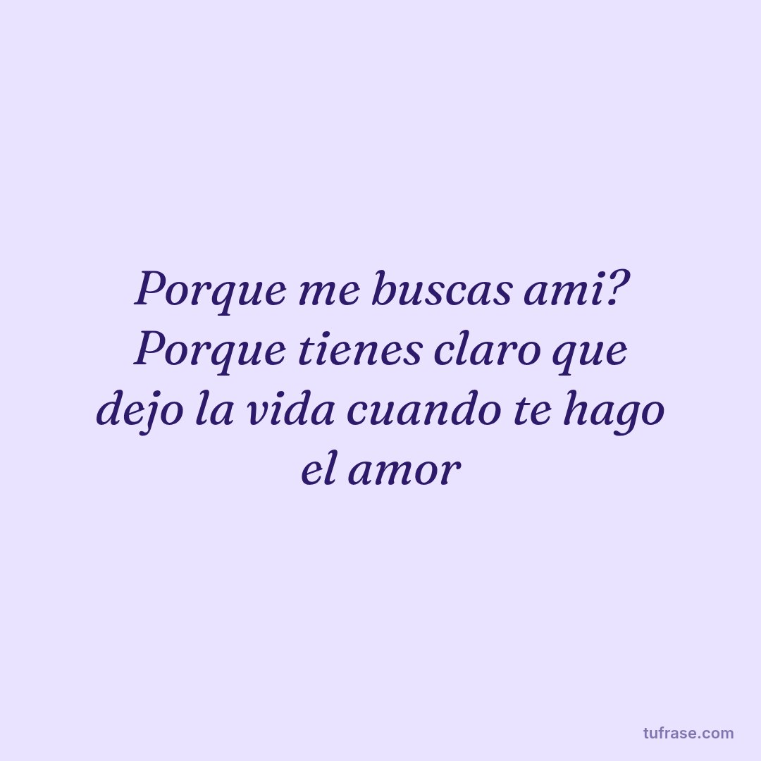 Porque me buscas ami? Porque tienes claro que dejo la vida cuando te hago el amor