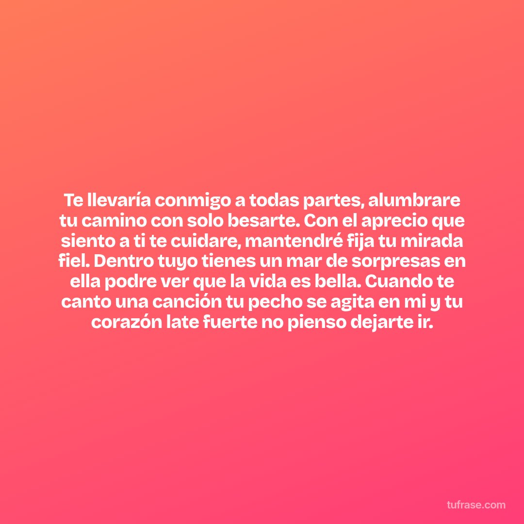 Te llevaría conmigo a todas partes, alumbrare tu camino con solo besarte. Con el aprecio que siento a ti te cuidare, mantendré fija tu mirada fiel. Dentro tuyo tienes un mar de sorpresas en ella podre ver que la vida es bella. Cuando te canto una canción tu pecho se agita en mi y tu corazón late fuerte no pienso dejarte ir.