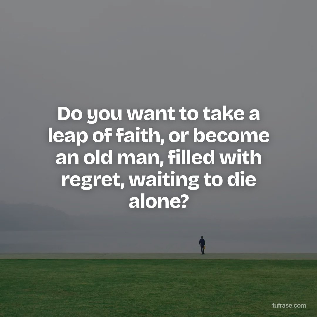 Do you want to take a leap of faith, or become an old man, filled with regret, waiting to die alone?