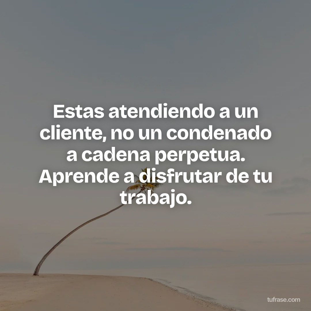 Estas atendiendo a un cliente, no un condenado a cadena perpetua. Aprende a disfrutar de tu trabajo.