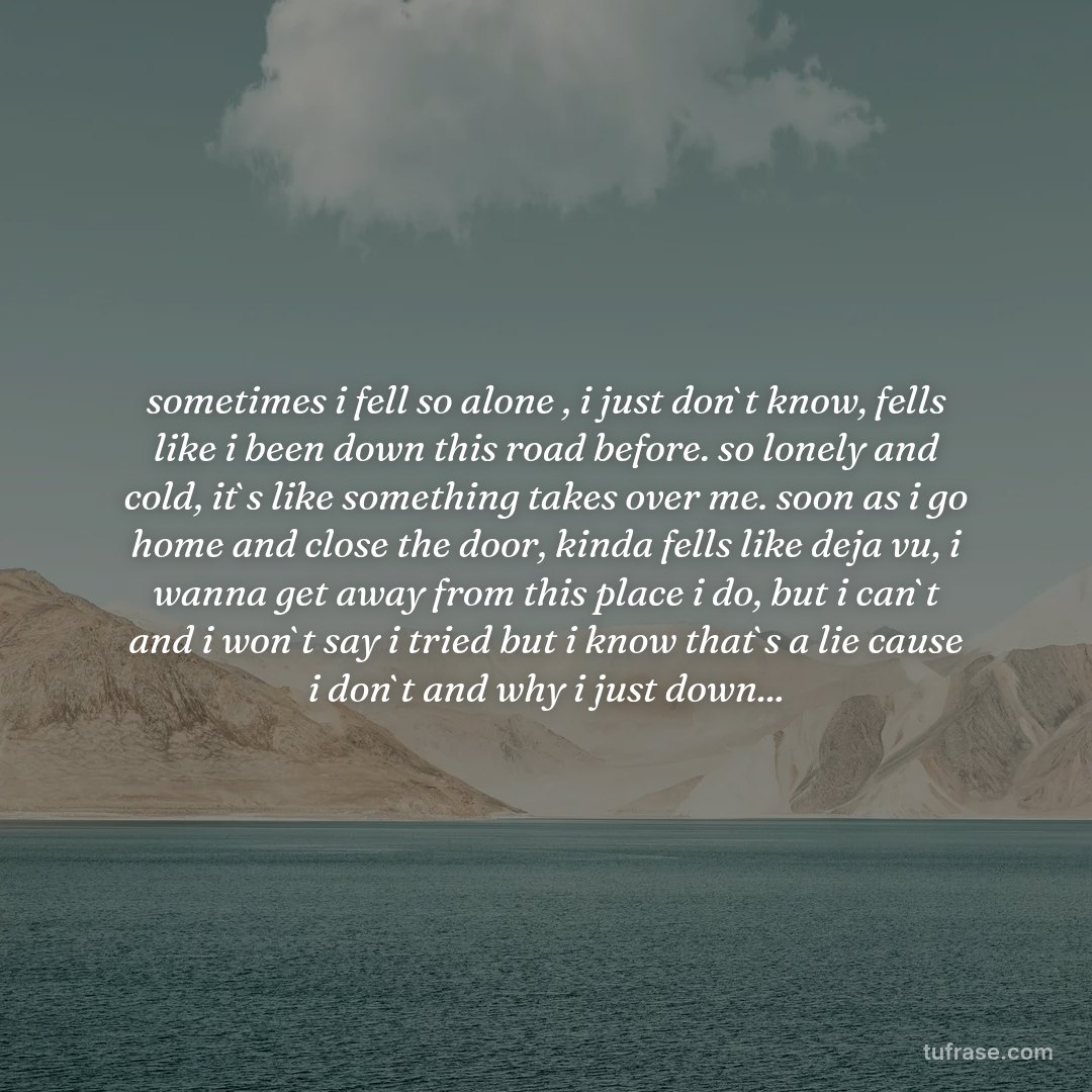 sometimes i fell so alone , i just don`t know, fells like i been down this road before. so lonely and cold, it`s like something takes over me. soon as i go home and close the door, kinda fells like deja vu, i wanna get away from this place i do, but i can`t and i won`t say i tried but i know that`s a lie cause i don`t and why i just down...