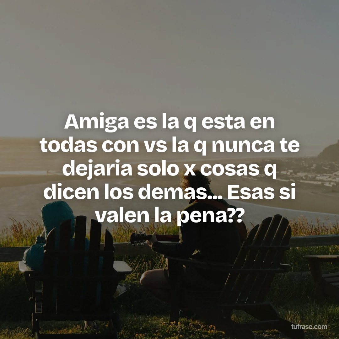 Amiga es la q esta en todas con vs la q nunca te dejaria solo x cosas q dicen los demas... Esas si valen la pena??