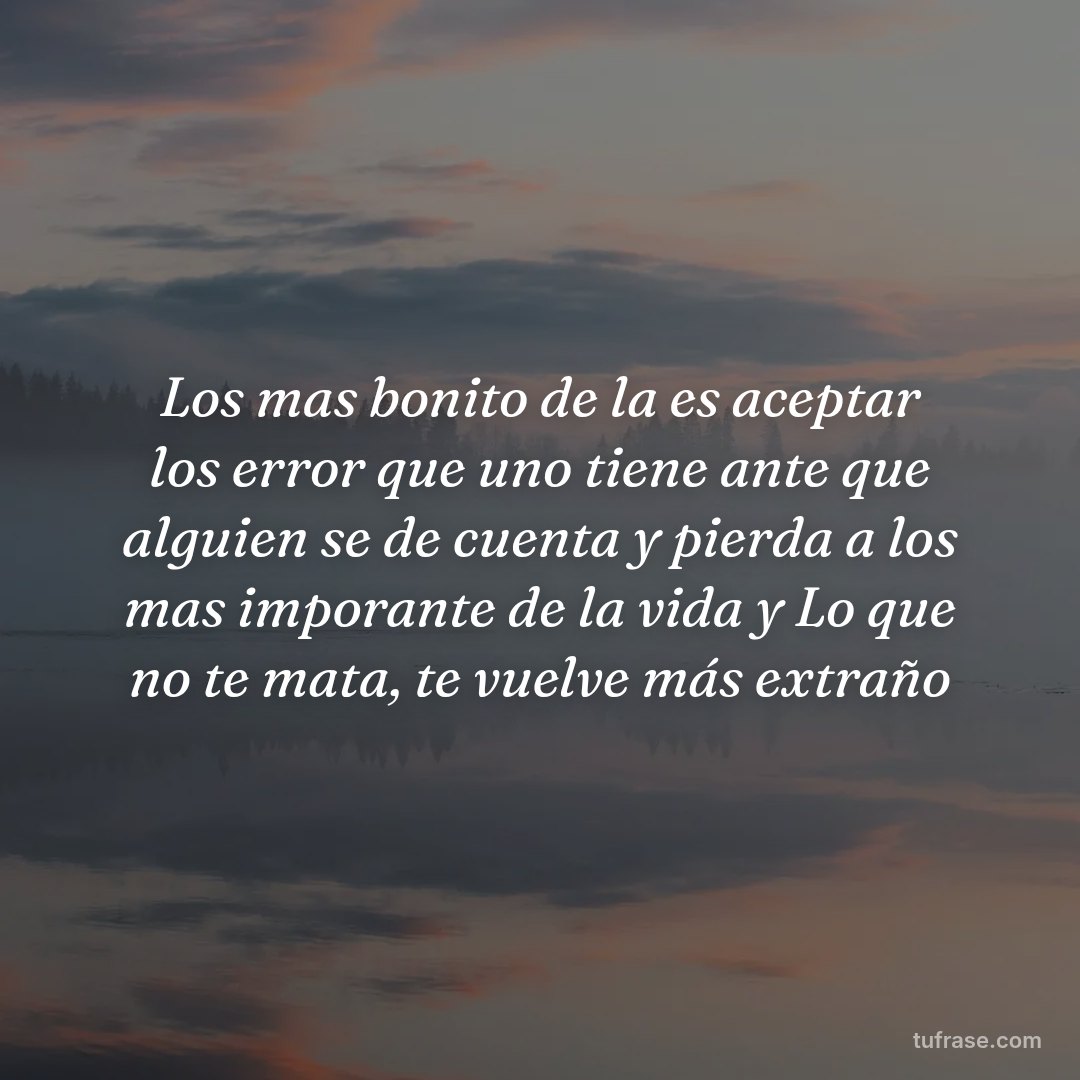 Los mas bonito de la es aceptar los error que uno tiene ante que alguien se de cuenta y pierda a los mas imporante de la vida y Lo que no te mata, te vuelve más extraño
