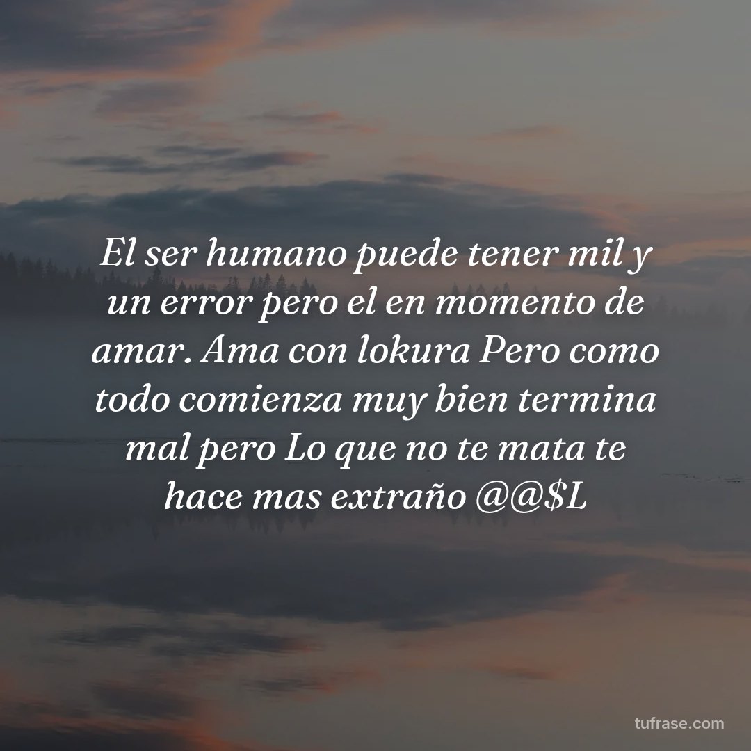 El ser humano puede tener mil y un error pero el en momento de amar. Ama con lokura Pero como todo comienza muy bien termina mal pero Lo que no te mata te hace mas extraño @@$L