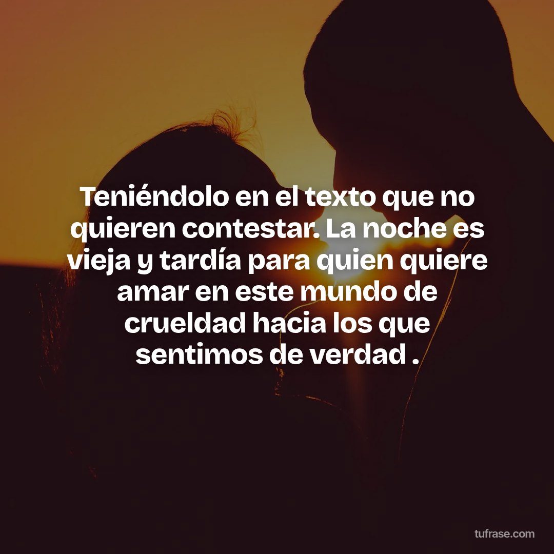 Teniéndolo en el texto que no quieren contestar. La noche es vieja y tardía para quien quiere amar en este mundo de crueldad hacia los que sentimos de verdad .