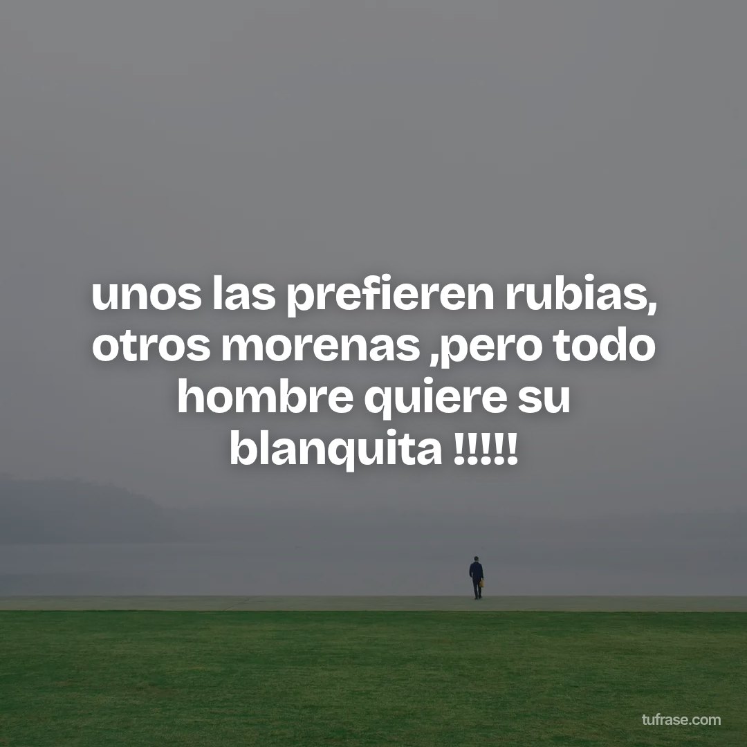 unos las prefieren rubias, otros morenas ,pero todo hombre quiere su blanquita !!!!!