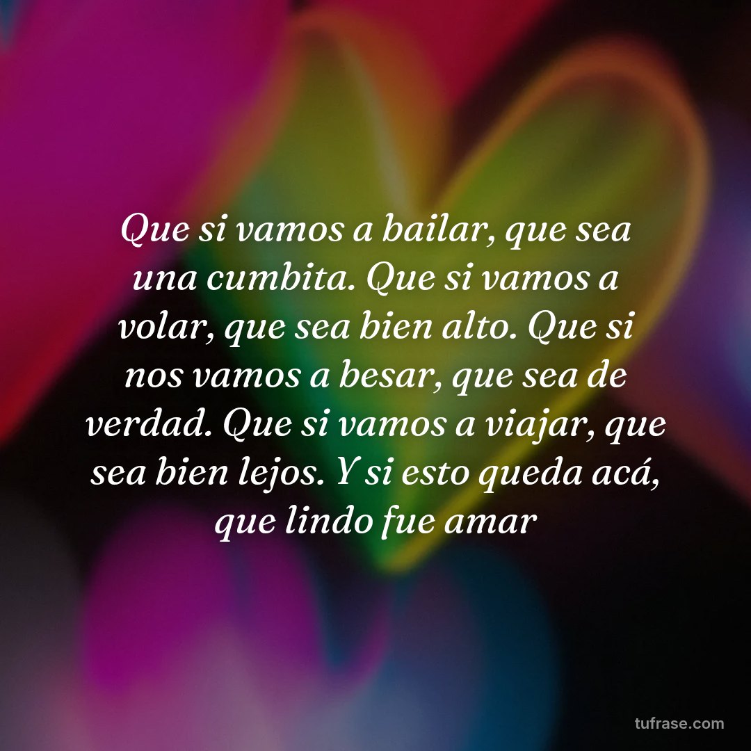 Que si vamos a bailar, que sea una cumbita. Que si vamos a volar, que sea bien alto. Que si nos vamos a besar, que sea de verdad. Que si vamos a viajar, que sea bien lejos. Y si esto queda acá, que lindo fue amar
