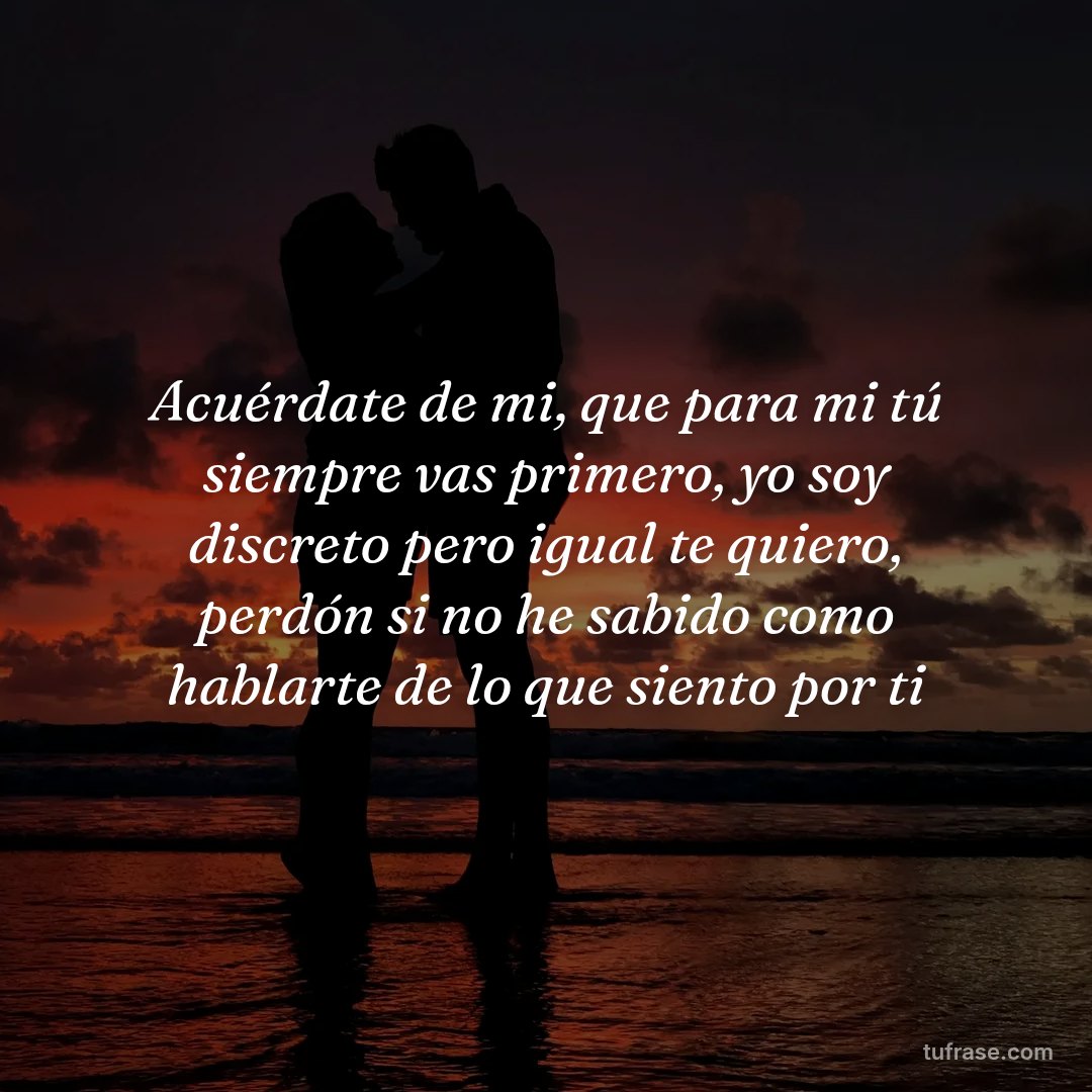 Acuérdate de mi, que para mi tú siempre vas primero, yo soy discreto pero igual te quiero, perdón si no he sabido como hablarte de lo que siento por ti