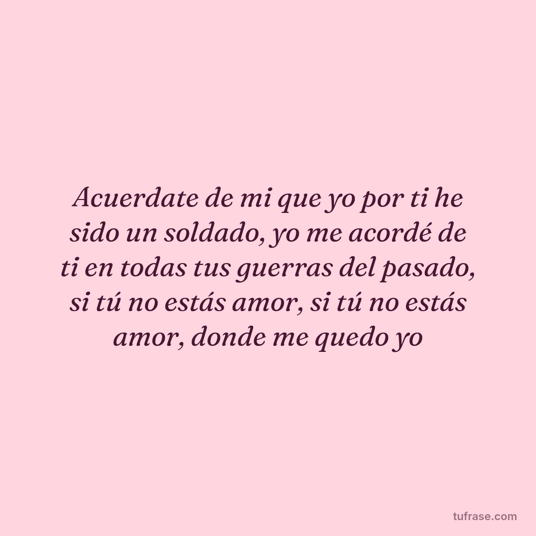 Acuerdate de mi que yo por ti he sido un soldado, yo me acordé de ti en todas tus guerras del pasado, si tú no estás amor, si tú no estás amor, donde me quedo yo