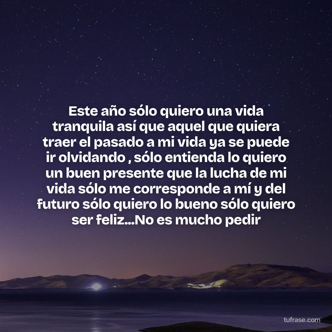 Este año sólo quiero una vida tranquila así que aquel que quiera traer el pasado a mi vida ya se puede ir olvidando , sólo entienda lo quiero un buen presente que la lucha de mi vida sólo me corresponde a mí y del futuro sólo quiero lo bueno sólo quiero ser feliz...No es mucho pedir