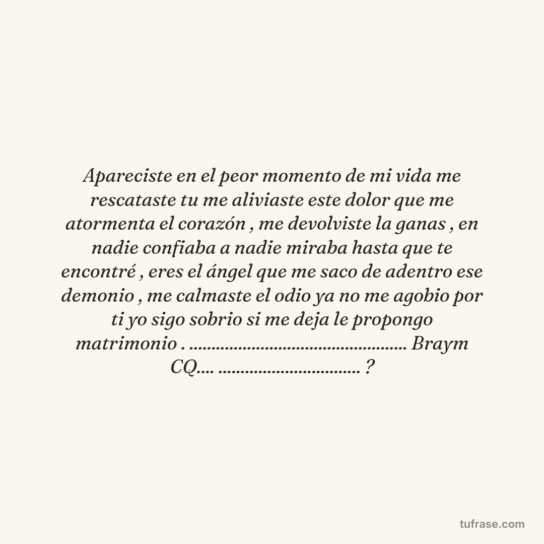Apareciste en el peor momento de mi vida me rescataste tu me aliviaste este dolor que me atormenta el corazón , me devolviste la ganas , en nadie confiaba a nadie miraba hasta que te encontré , eres el ángel que me saco de adentro ese demonio , me calmaste el odio ya no me agobio por ti yo sigo sobrio si me deja le propongo matrimonio . ................................................. Braym CQ.... ................................ ?