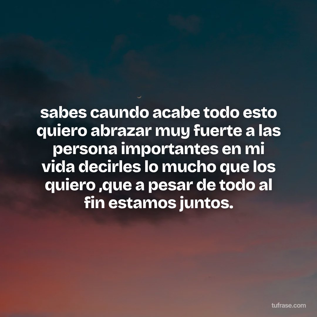 sabes caundo acabe todo esto quiero abrazar muy fuerte a las persona importantes en mi vida decirles lo mucho que los quiero ,que a pesar de todo al fin estamos juntos.
