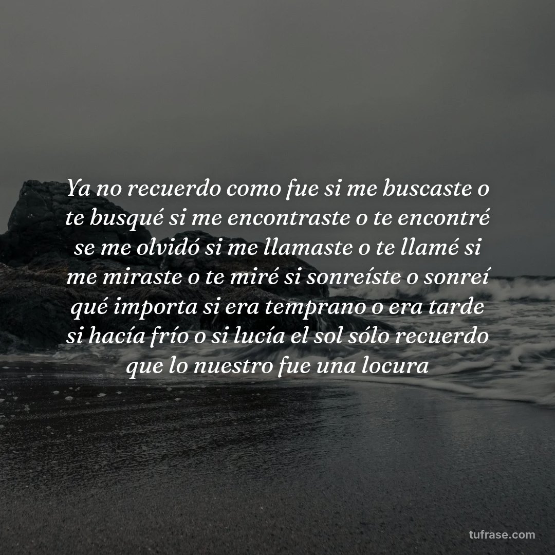 Ya no recuerdo como fue si me buscaste o te busqué si me encontraste o te encontré se me olvidó si me llamaste o te llamé si me miraste o te miré si sonreíste o sonreí qué importa si era temprano o era tarde si hacía frío o si lucía el sol sólo recuerdo que lo nuestro fue una locura