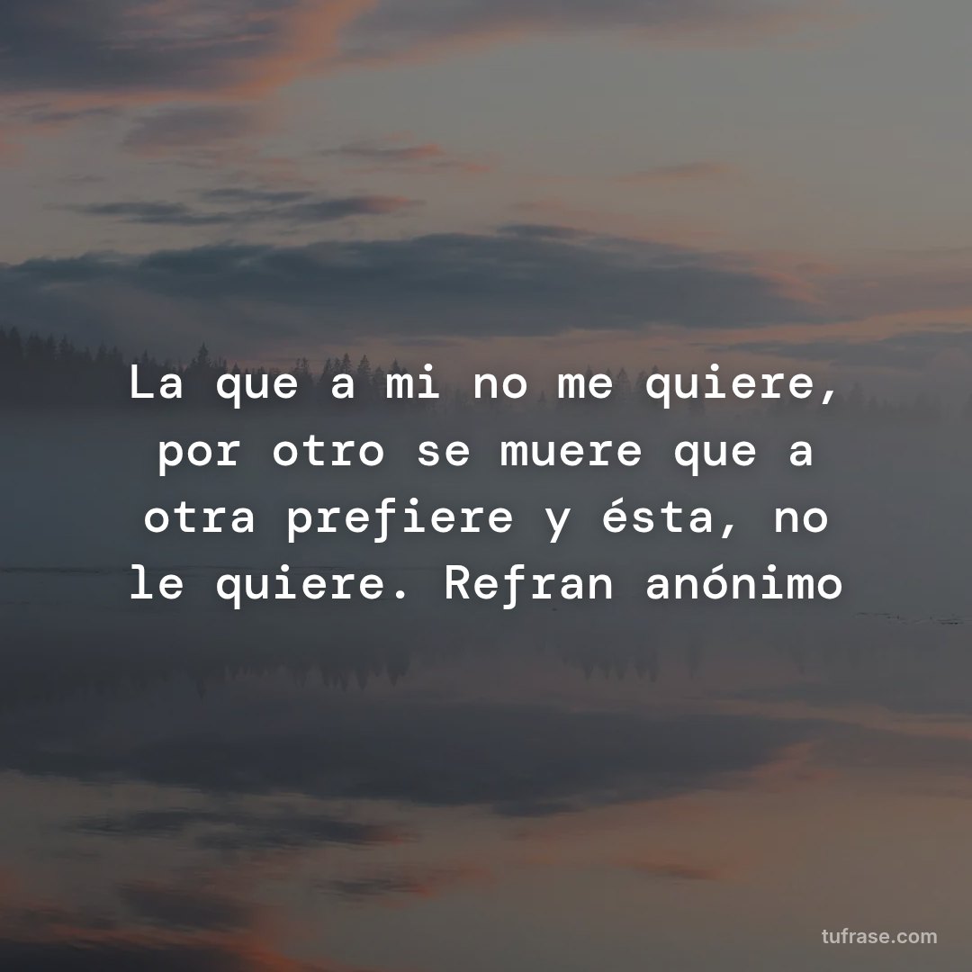 La que a mi no me quiere, por otro se muere que a otra prefiere y ésta, no le quiere. Refran anónimo