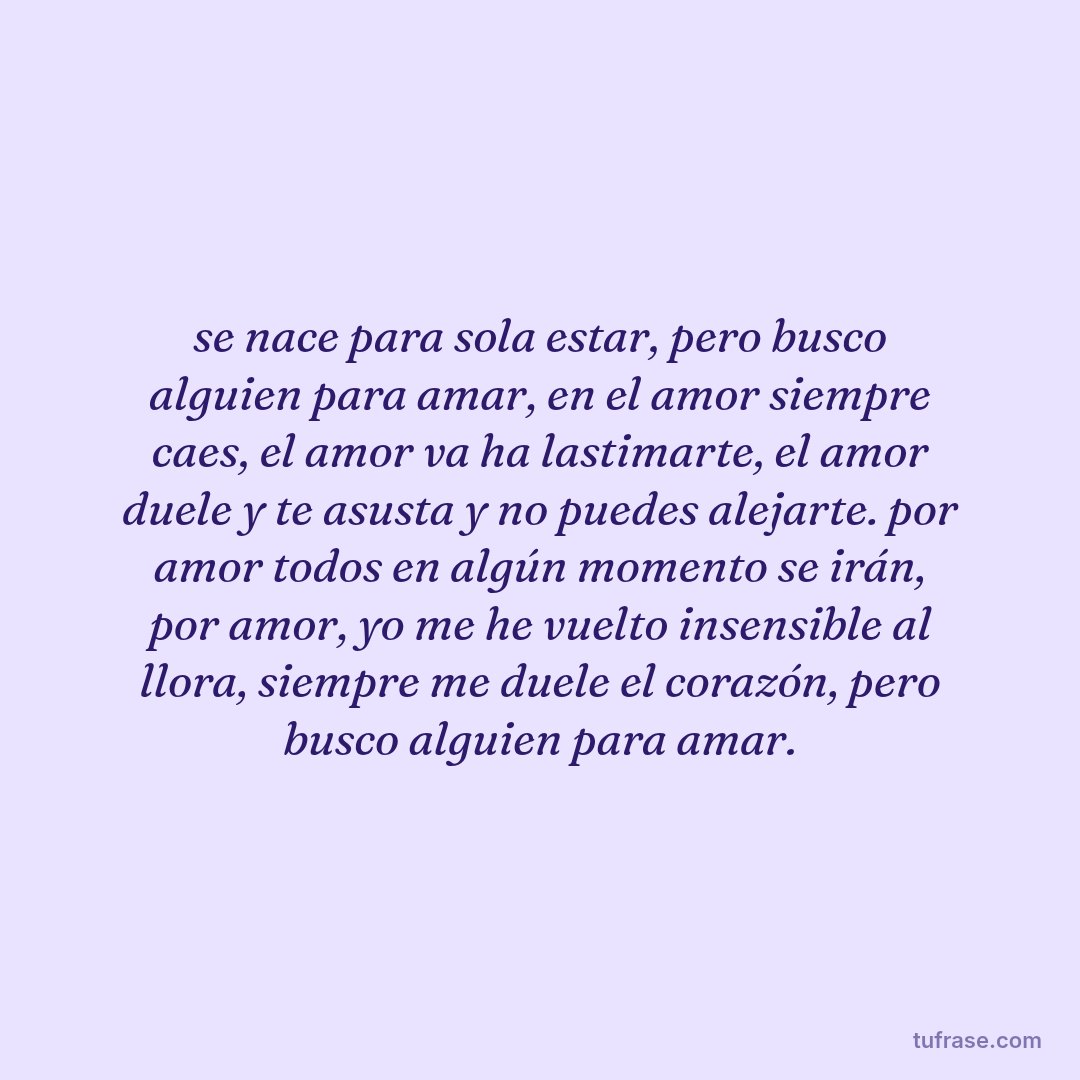 se nace para sola estar, pero busco alguien para amar, en el amor siempre caes, el amor va ha lastimarte, el amor duele y te asusta y no puedes alejarte. por amor todos en algún momento se irán, por amor, yo me he vuelto insensible al llora, siempre me duele el corazón, pero busco alguien para amar.