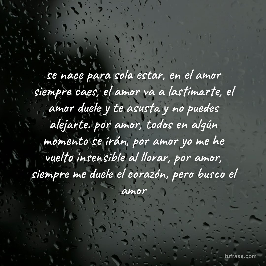 se nace para sola estar, en el amor siempre caes, el amor va a lastimarte, el amor duele y te asusta y no puedes alejarte. por amor, todos en algún momento se irán, por amor yo me he vuelto insensible al llorar, por amor, siempre me duele el corazón, pero busco el amor