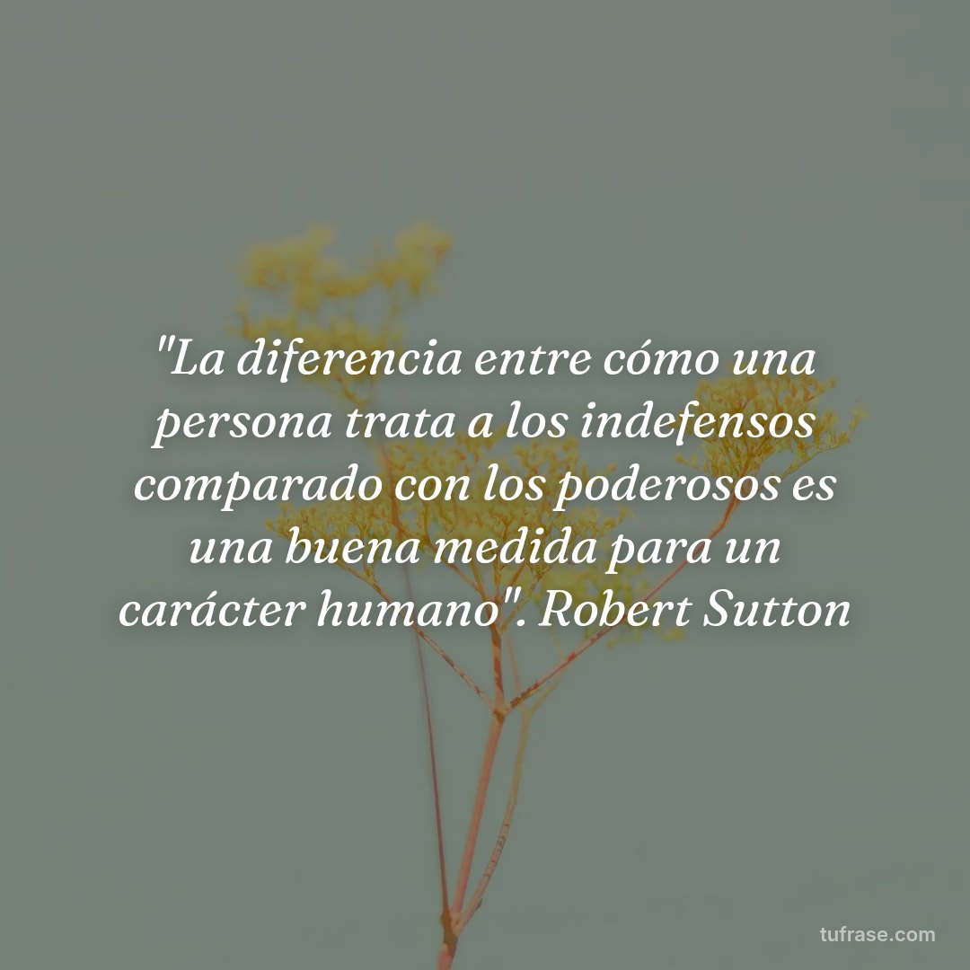 "La diferencia entre cómo una persona trata a los indefensos comparado con los poderosos es una buena medida para un carácter humano". Robert Sutton