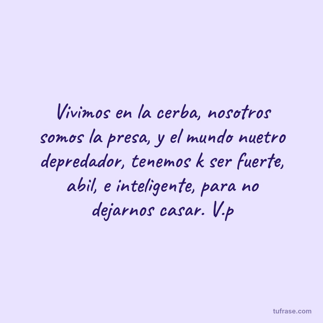 Vivimos en la cerba, nosotros somos la presa, y el mundo nuetro depredador, tenemos k ser fuerte, abil, e inteligente, para no dejarnos casar. V.p