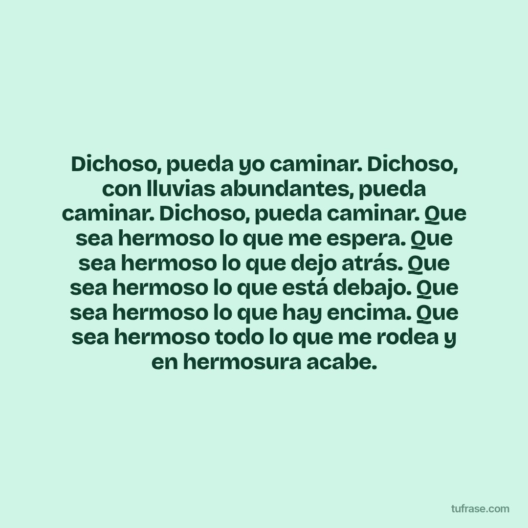Dichoso, pueda yo caminar. Dichoso, con lluvias abundantes, pueda caminar. Dichoso, pueda caminar. Que sea hermoso lo que me espera. Que sea hermoso lo que dejo atrás. Que sea hermoso lo que está debajo. Que sea hermoso lo que hay encima. Que sea hermoso todo lo que me rodea y en hermosura acabe.
