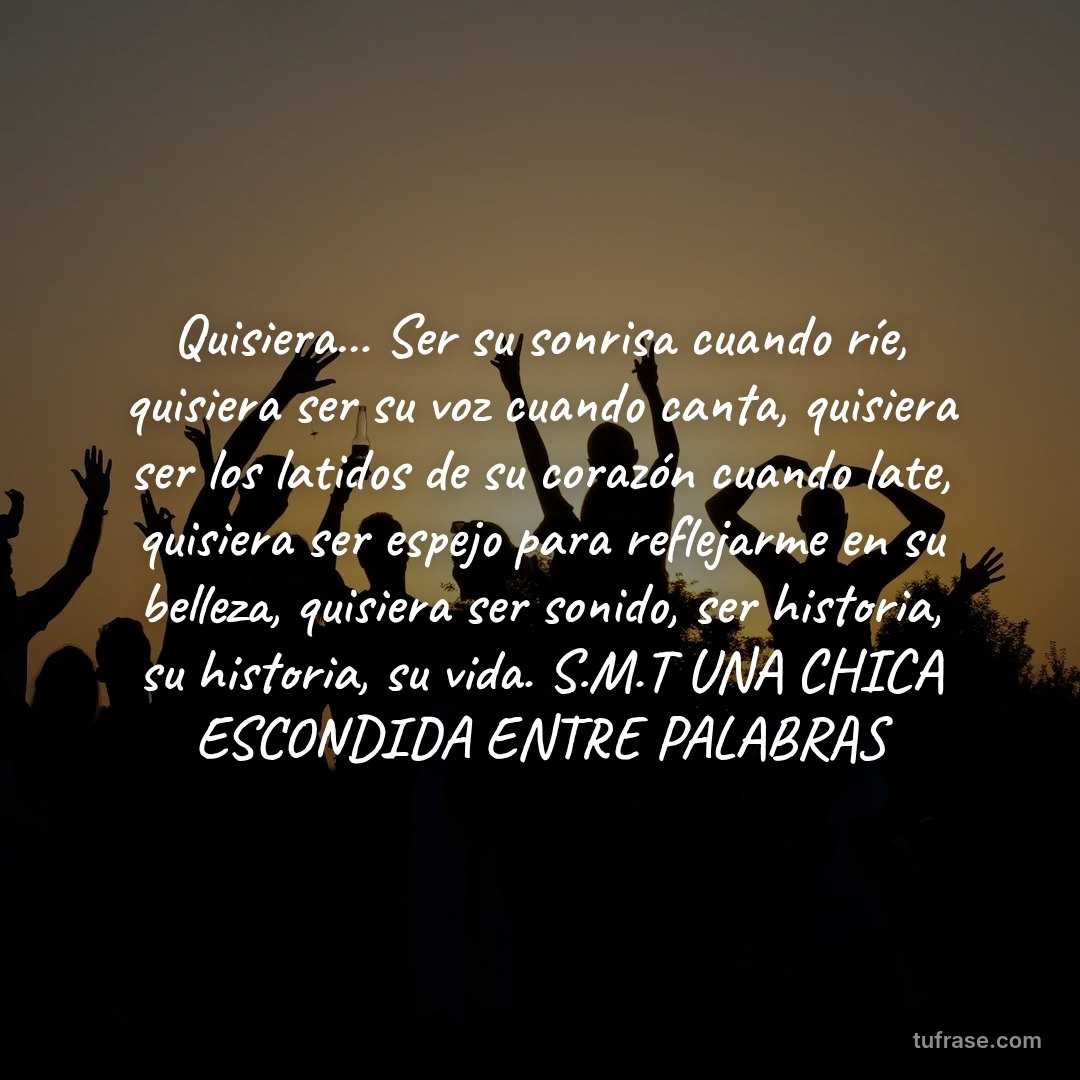 Quisiera... Ser su sonrisa cuando ríe, quisiera ser su voz cuando canta, quisiera ser los latidos de su corazón cuando late, quisiera ser espejo para reflejarme en su belleza, quisiera ser sonido, ser historia, su historia, su vida. S.M.T UNA CHICA ESCONDIDA ENTRE PALABRAS