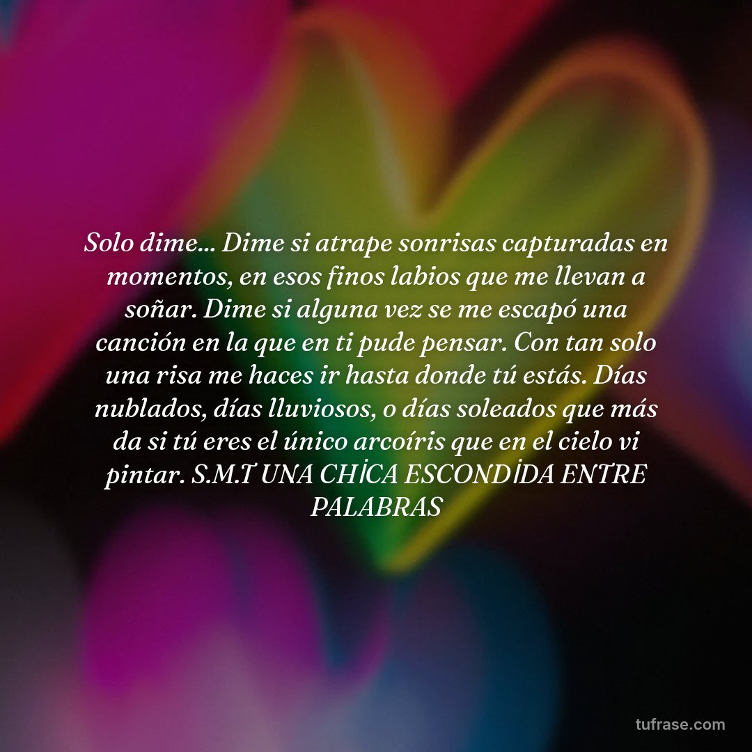 Solo dime... Dime si atrape sonrisas capturadas en momentos, en esos finos labios que me llevan a soñar. Dime si alguna vez se me escapó una canción en la que en ti pude pensar. Con tan solo una risa me haces ir hasta donde tú estás. Días nublados, días lluviosos, o días soleados que más da si tú eres el único arcoíris que en el cielo vi pintar. S.M.T UNA CHİCA ESCONDİDA ENTRE PALABRAS